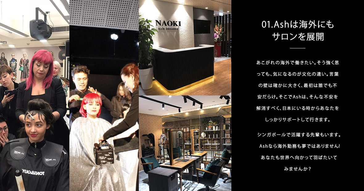 01.Ashは海外にもサロンを展開|あこがれの海外で働きたい。そう強く思っても、気になるのが文化の違い。言葉の壁は確かに大きく、最初は誰でも不安だらけ。そこでAshは、そんな不安を解消すべく、日本にいる時からあなたをしっかりサポートして行きます。シンガポールで活躍する先輩もいます。Ashなら海外勤務も夢ではありません!あなたも世界へ向かって羽ばたいてみませんか?