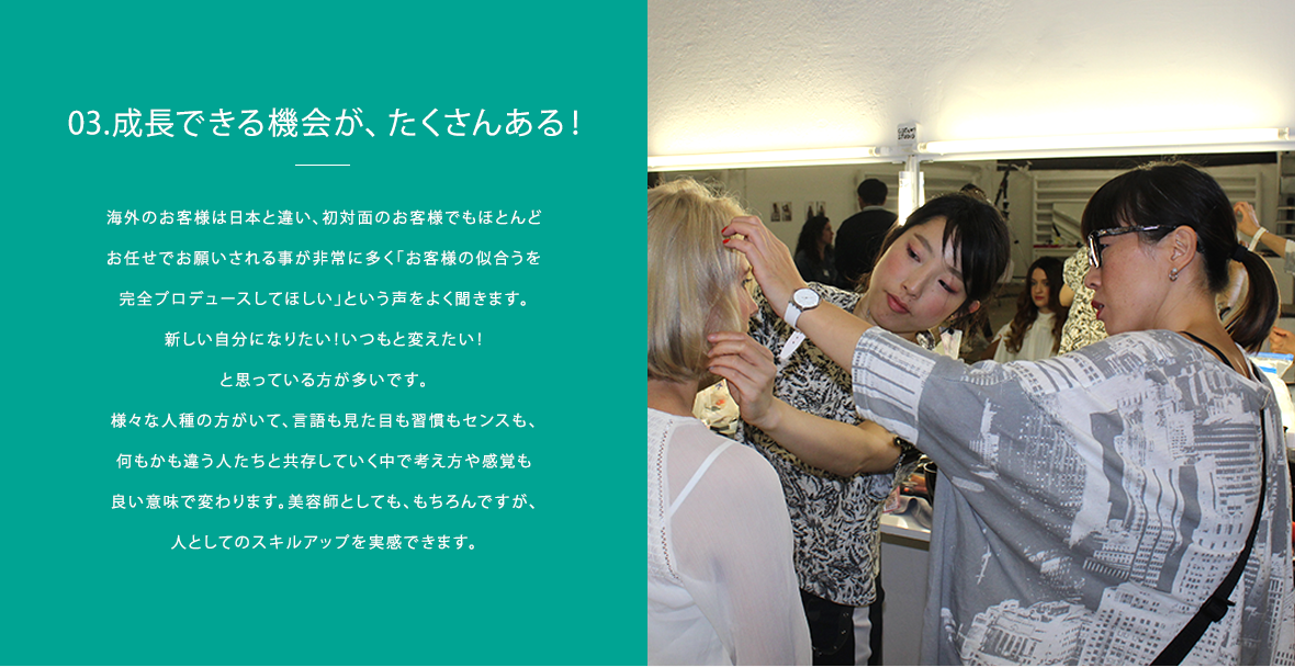 03.成長できる機会が、たくさんある!|海外のお客様は日本と違い、初対面のお客様でもほとんどお任せでお願されることが非常に多く「お客様の似合うを完全プロデュースしてほしい」という声を良く聞きます。新しい自分になりたい!いつもと変えたい!と思っている方が多いと感じます。様々な人種の方がいて、言語も見た目も習慣もセンスも、何もかも違う人たちと共存していく中で考えや感覚も良い意味で変わりました。美容師としても、もちろんですが、人としてのスキルアップを実感しています。それと、東南アジアは日々変化し、人の貪欲さや熱気を感じるのでそれもまた大きな刺激になっています!